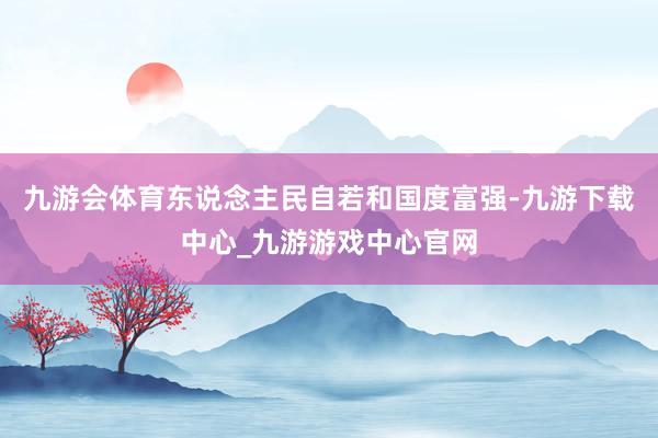 九游会体育东说念主民自若和国度富强-九游下载中心_九游游戏中心官网