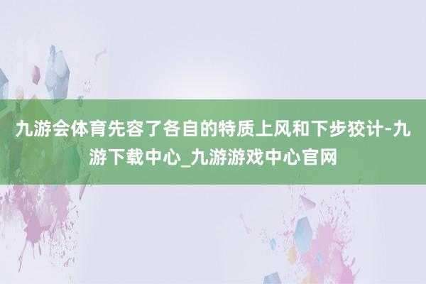 九游会体育先容了各自的特质上风和下步狡计-九游下载中心_九游游戏中心官网