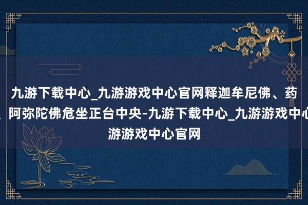 九游下载中心_九游游戏中心官网释迦牟尼佛、药师佛、阿弥陀佛危坐正台中央-九游下载中心_九游游戏中心官网