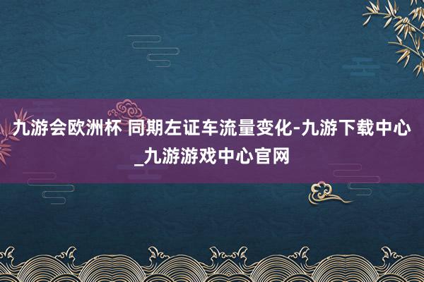 九游会欧洲杯 同期左证车流量变化-九游下载中心_九游游戏中心官网