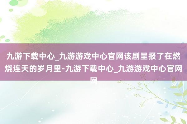 九游下载中心_九游游戏中心官网该剧呈报了在燃烧连天的岁月里-九游下载中心_九游游戏中心官网