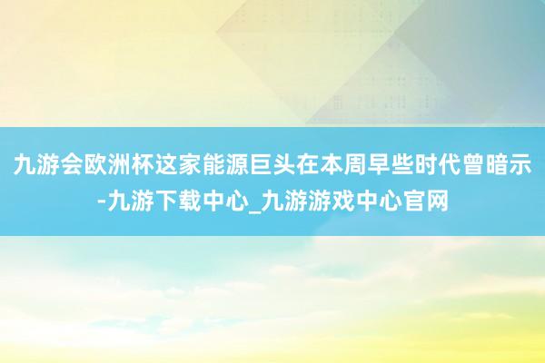 九游会欧洲杯这家能源巨头在本周早些时代曾暗示-九游下载中心_九游游戏中心官网