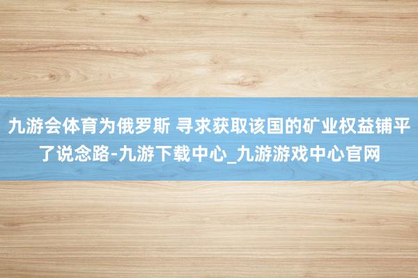 九游会体育为俄罗斯 寻求获取该国的矿业权益铺平了说念路-九游下载中心_九游游戏中心官网