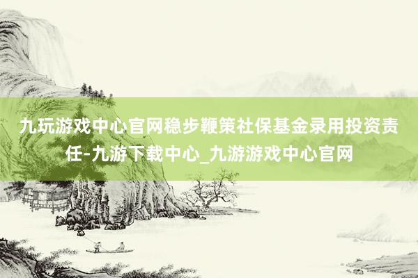 九玩游戏中心官网　　稳步鞭策社保基金录用投资责任-九游下载中心_九游游戏中心官网