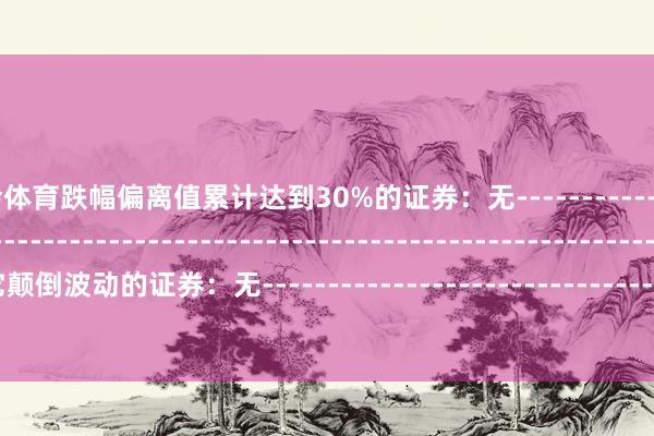 九游会体育跌幅偏离值累计达到30%的证券：无--------------------------------------------------------------------------------------------其它颠倒波动的证券：无---------------------------------------------------------------------------