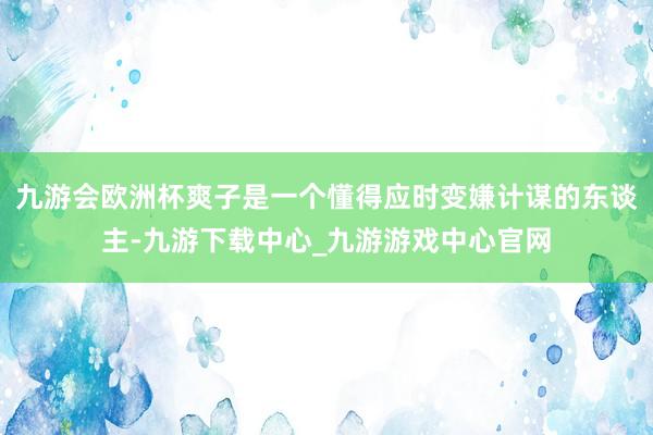 九游会欧洲杯爽子是一个懂得应时变嫌计谋的东谈主-九游下载中心_九游游戏中心官网