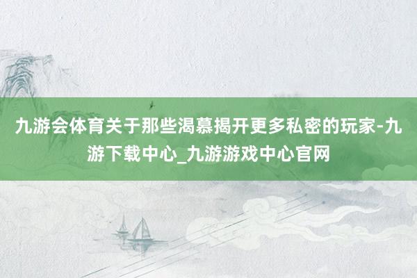 九游会体育关于那些渴慕揭开更多私密的玩家-九游下载中心_九游游戏中心官网