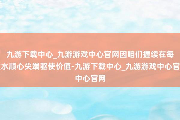 九游下载中心_九游游戏中心官网因咱们握续在每股水顺心尖端驱使价值-九游下载中心_九游游戏中心官网