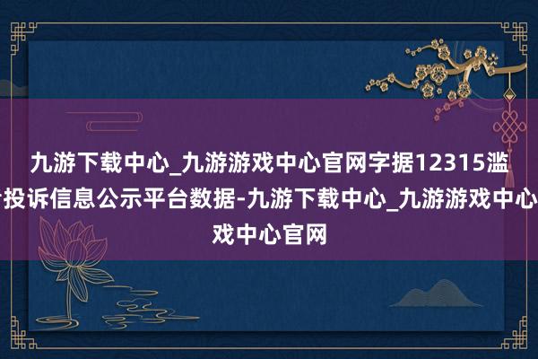 九游下载中心_九游游戏中心官网字据12315滥用者投诉信息公示平台数据-九游下载中心_九游游戏中心官网