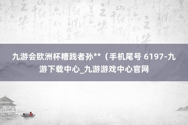 九游会欧洲杯糟践者孙**（手机尾号 6197-九游下载中心_九游游戏中心官网