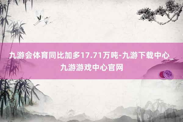 九游会体育同比加多17.71万吨-九游下载中心_九游游戏中心官网