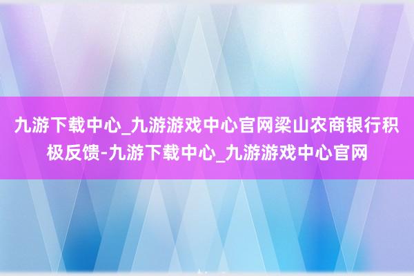 九游下载中心_九游游戏中心官网梁山农商银行积极反馈-九游下载中心_九游游戏中心官网