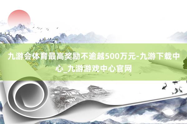 九游会体育最高奖励不逾越500万元-九游下载中心_九游游戏中心官网