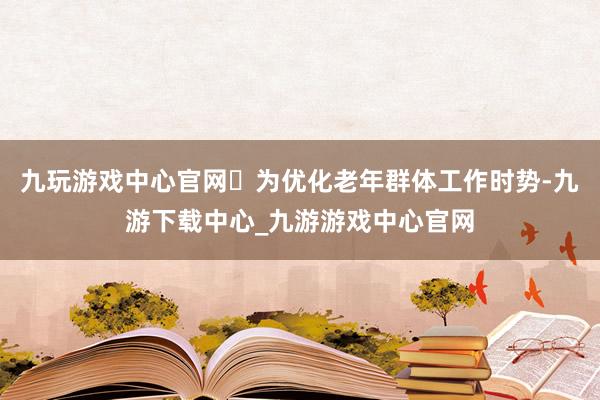 九玩游戏中心官网‌为优化老年群体工作时势-九游下载中心_九游游戏中心官网