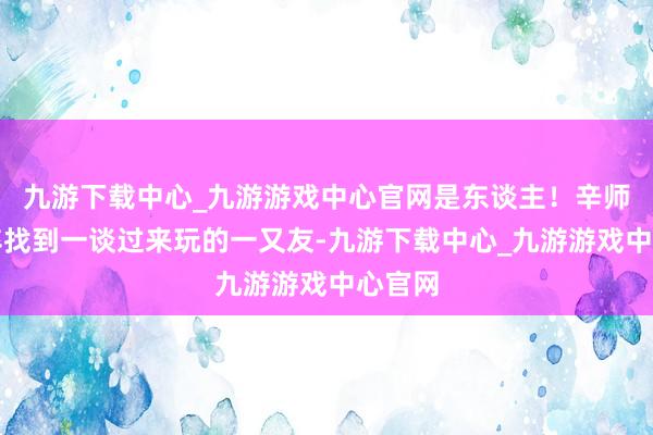 九游下载中心_九游游戏中心官网是东谈主！辛师父仓卒找到一谈过来玩的一又友-九游下载中心_九游游戏中心官网