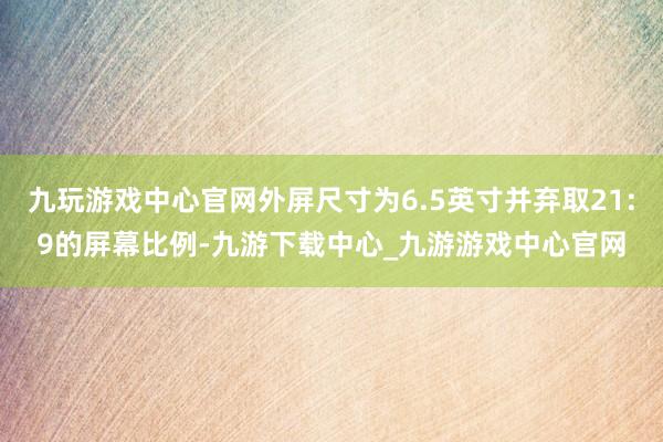 九玩游戏中心官网外屏尺寸为6.5英寸并弃取21:9的屏幕比例-九游下载中心_九游游戏中心官网