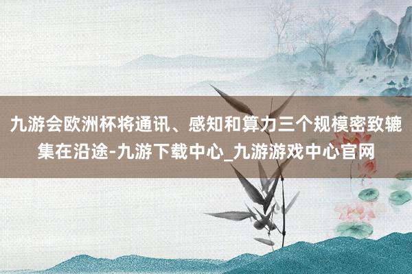 九游会欧洲杯将通讯、感知和算力三个规模密致辘集在沿途-九游下载中心_九游游戏中心官网