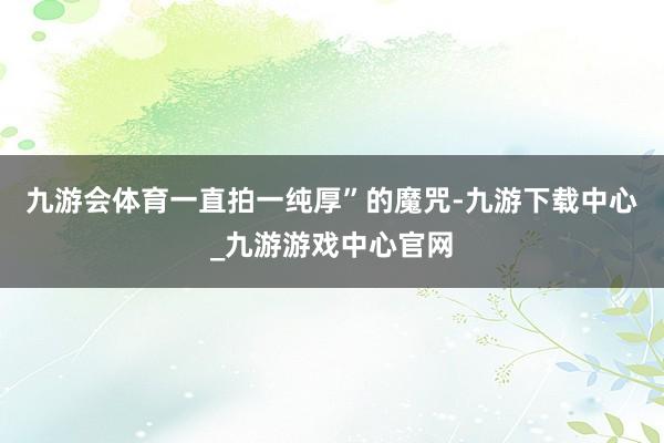 九游会体育一直拍一纯厚”的魔咒-九游下载中心_九游游戏中心官网