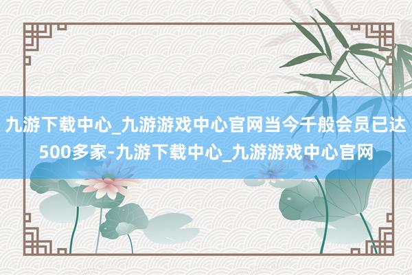 九游下载中心_九游游戏中心官网当今千般会员已达500多家-九游下载中心_九游游戏中心官网