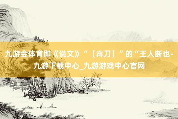 九游会体育即《说文》“【歬刀】”的“王人断也-九游下载中心_九游游戏中心官网