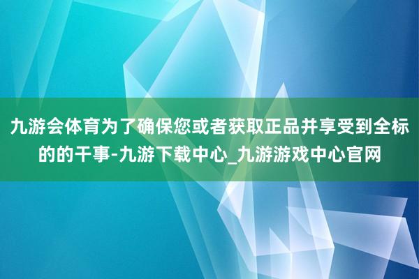 九游会体育为了确保您或者获取正品并享受到全标的的干事-九游下载中心_九游游戏中心官网