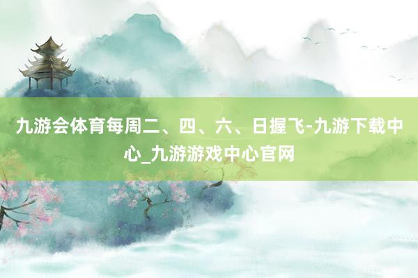 九游会体育每周二、四、六、日握飞-九游下载中心_九游游戏中心官网