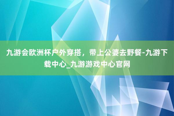 九游会欧洲杯户外穿搭，带上公婆去野餐-九游下载中心_九游游戏中心官网