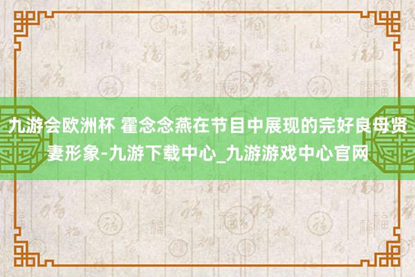 九游会欧洲杯 霍念念燕在节目中展现的完好良母贤妻形象-九游下载中心_九游游戏中心官网