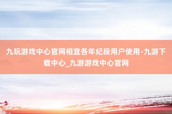 九玩游戏中心官网相宜各年纪段用户使用-九游下载中心_九游游戏中心官网