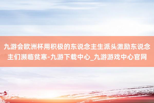 九游会欧洲杯用积极的东说念主生派头激励东说念主们濒临贫寒-九游下载中心_九游游戏中心官网