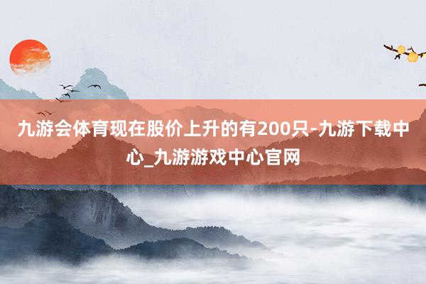 九游会体育现在股价上升的有200只-九游下载中心_九游游戏中心官网