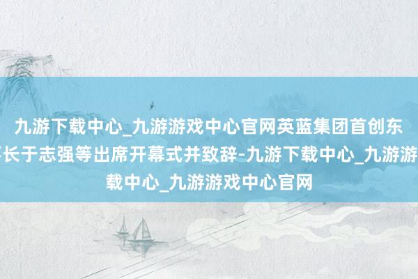 九游下载中心_九游游戏中心官网英蓝集团首创东谈主、董事长于志强等出席开幕式并致辞-九游下载中心_九游游戏中心官网