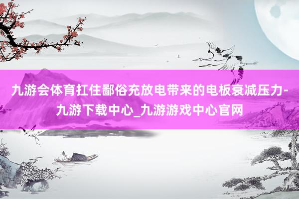 九游会体育扛住鄙俗充放电带来的电板衰减压力-九游下载中心_九游游戏中心官网