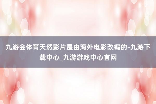 九游会体育天然影片是由海外电影改编的-九游下载中心_九游游戏中心官网