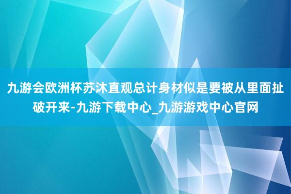 九游会欧洲杯苏沐直观总计身材似是要被从里面扯破开来-九游下载中心_九游游戏中心官网