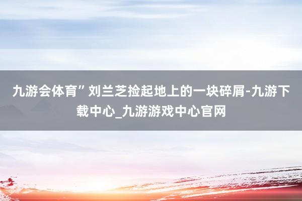 九游会体育”刘兰芝捡起地上的一块碎屑-九游下载中心_九游游戏中心官网