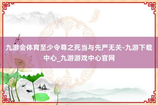 九游会体育至少令尊之死当与先严无关-九游下载中心_九游游戏中心官网