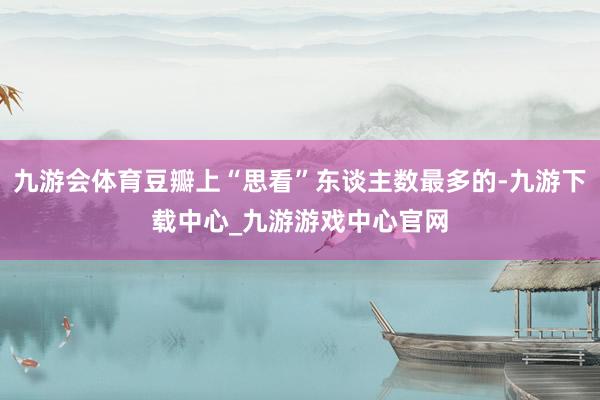 九游会体育豆瓣上“思看”东谈主数最多的-九游下载中心_九游游戏中心官网