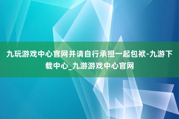 九玩游戏中心官网并请自行承担一起包袱-九游下载中心_九游游戏中心官网