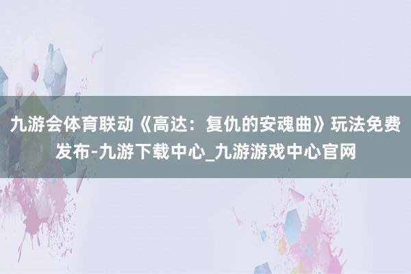 九游会体育联动《高达：复仇的安魂曲》玩法免费发布-九游下载中心_九游游戏中心官网