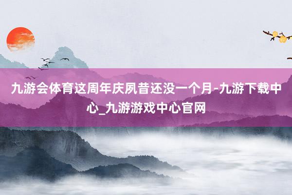 九游会体育这周年庆夙昔还没一个月-九游下载中心_九游游戏中心官网