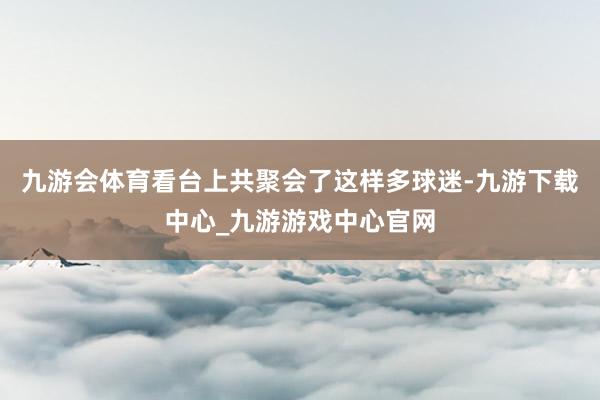 九游会体育看台上共聚会了这样多球迷-九游下载中心_九游游戏中心官网