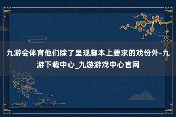 九游会体育他们除了呈现脚本上要求的戏份外-九游下载中心_九游游戏中心官网