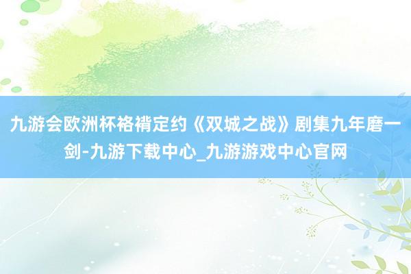 九游会欧洲杯袼褙定约《双城之战》剧集九年磨一剑-九游下载中心_九游游戏中心官网