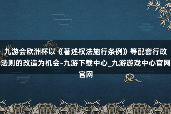 九游会欧洲杯以《著述权法施行条例》等配套行政法则的改造为机会-九游下载中心_九游游戏中心官网