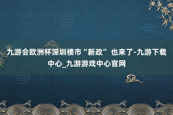 九游会欧洲杯深圳楼市“新政” 也来了-九游下载中心_九游游戏中心官网