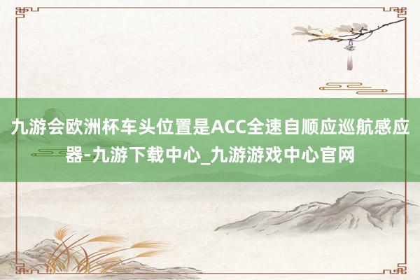 九游会欧洲杯车头位置是ACC全速自顺应巡航感应器-九游下载中心_九游游戏中心官网