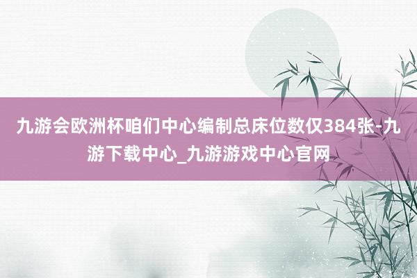 九游会欧洲杯咱们中心编制总床位数仅384张-九游下载中心_九游游戏中心官网