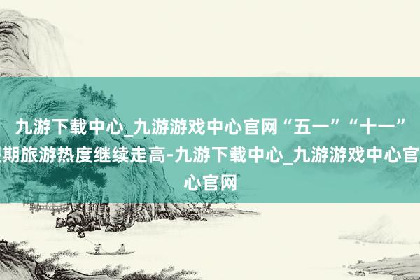 九游下载中心_九游游戏中心官网“五一”“十一”假期旅游热度继续走高-九游下载中心_九游游戏中心官网