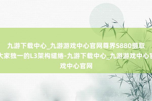 九游下载中心_九游游戏中心官网尊界S880摄取了大家独一的L3架构缱绻-九游下载中心_九游游戏中心官网